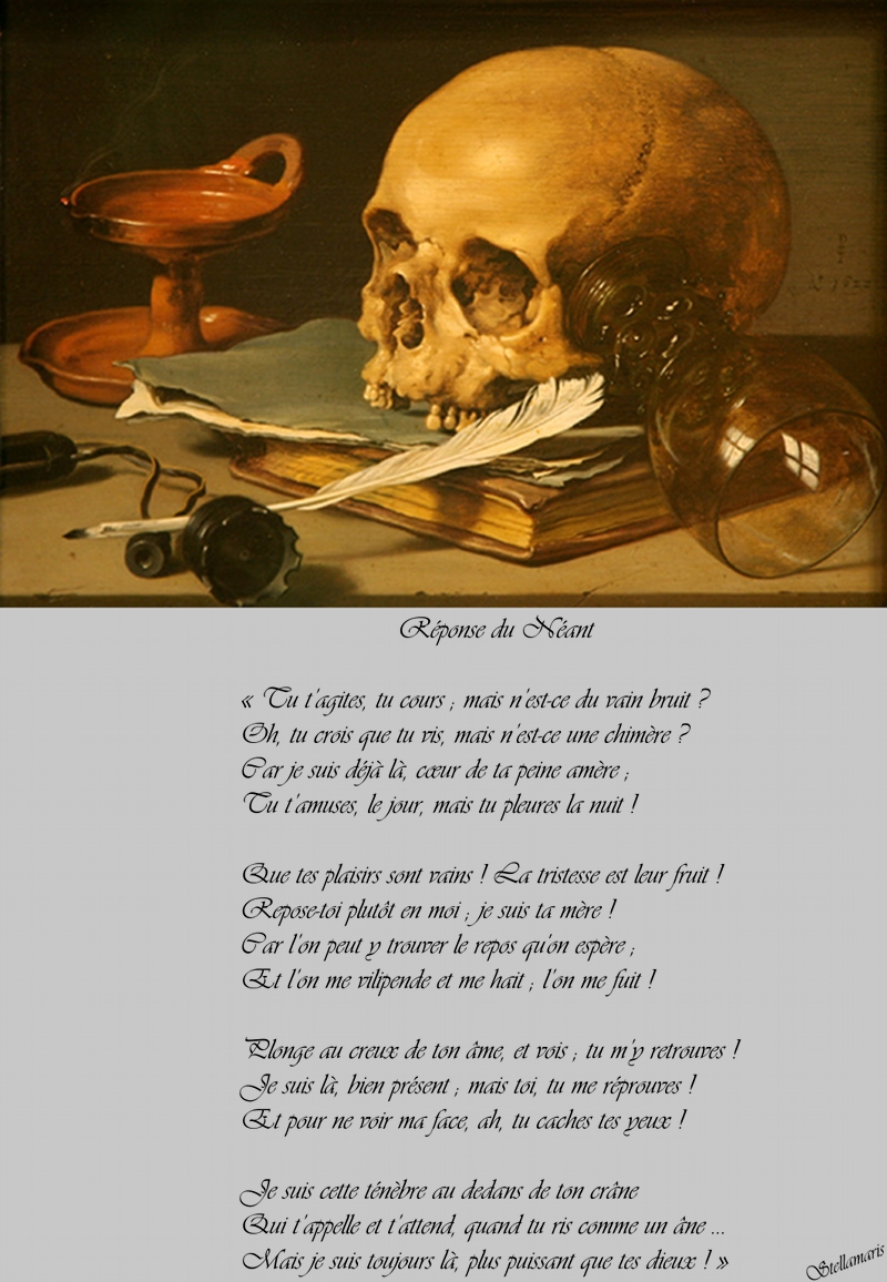 Réponse du Néant / / « Tu t’agites, tu cours ; mais n’est-ce du vain bruit ? / Oh, tu crois que tu vis, mais n’est-ce une chimère ? / Car je suis déjà là, cœur de ta peine amère ; / Tu t’amuses, le jour, mais tu pleures la nuit ! / / Que tes plaisirs sont vains ! La tristesse est leur fruit ! / Reposes-toi plutôt en moi ; je suis ta mère ! / Car l’on peut y trouver le repos qu’on espère ; / Et l’on me vilipende et me hait ; l’on me fuit ! / / Plonge au creux de ton âme et vois ; tu m’y retrouves ! / Je suis là, bien présent ; mais toi, tu me réprouves ! / Et pour ne voir ma face, ah, tu caches tes yeux ! / / Je suis cette ténèbre au dedans de ton crâne / Qui t’appelle et t’attend, quand tu ris comme un âne ... / Mais je suis toujours là, plus puissant que tes dieux ! » / / Stellamaris